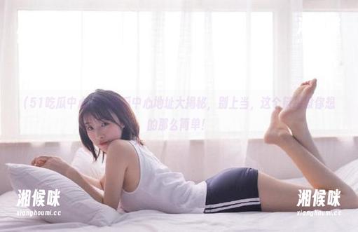 51吃瓜中心地址大揭秘，别上当，这个链接没你想的那么简单！