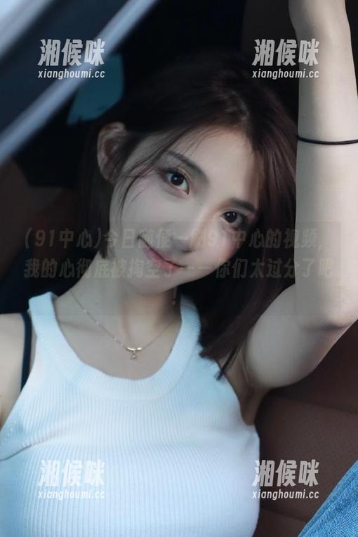 今日随便一刷91中心的视频，我的心彻底被掏空了——你们太过分了吧！