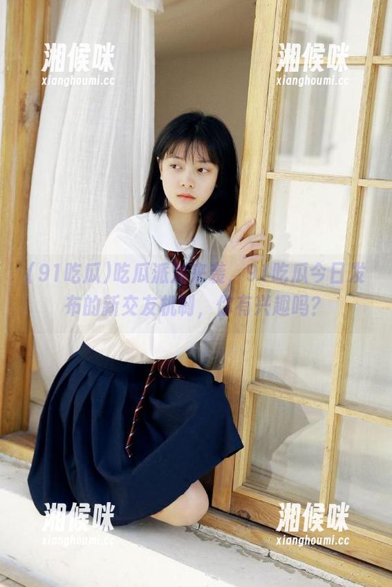 吃瓜派对来袭，91吃瓜今日发布的新交友机制，你有兴趣吗？
